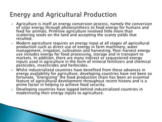  Agriculture is itself an energy conversion process, namely the conversion
of solar energy through photosynthesis to food energy for humans and
feed for animals. Primitive agriculture involved little more than
scattering seeds on the land and accepting the scanty yields that
resulted.
 Modern agriculture requires an energy input at all stages of agricultural
production such as direct use of energy in farm machinery, water
management, irrigation, cultivation and harvesting. Post-harvest energy
use includes energy for food processing, storage and in transport to
markets. In addition, there are many indirect or sequestered energy
inputs used in agriculture in the form of mineral fertilizers and chemical
pesticides, insecticides and herbicides.
 Whilst industrialized countries have benefited from these advances in
energy availability for agriculture, developing countries have not been so
fortunate. "Energizing" the food production chain has been an essential
feature of agricultural development throughout recent history and is a
prime factor in helping to achieve food security.
 Developing countries have lagged behind industrialized countries in
modernizing their energy inputs to agriculture.
 