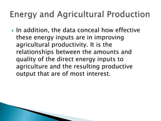  In addition, the data conceal how effective
these energy inputs are in improving
agricultural productivity. It is the
relationships between the amounts and
quality of the direct energy inputs to
agriculture and the resulting productive
output that are of most interest.
 
