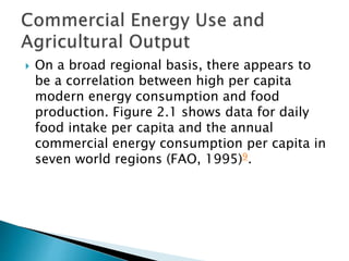  On a broad regional basis, there appears to
be a correlation between high per capita
modern energy consumption and food
production. Figure 2.1 shows data for daily
food intake per capita and the annual
commercial energy consumption per capita in
seven world regions (FAO, 1995)9.
 