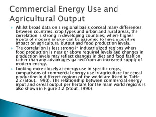  Whilst broad data on a regional basis conceal many differences
between countries, crop types and urban and rural areas, the
correlation is strong in developing countries, where higher
inputs of modern energy can be assumed to have a positive
impact on agricultural output and food production levels.
 The correlation is less strong in industrialized regions where
food production is near or above required levels and changes in
production levels may reflect changes in diet and food fashion
rather than any advantages gained from an increased supply of
modern energy.
 Looking more closely at energy use in specific crops,
comparisons of commercial energy use in agriculture for cereal
production in different regions of the world are listed in Table
2.2 (Stout, 1990). The relationship between commercial energy
input and cereal output per hectare for the main world regions is
also shown in Figure 2.2 (Stout, 1990)
 