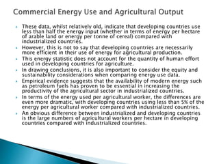  These data, whilst relatively old, indicate that developing countries use
less than half the energy input (whether in terms of energy per hectare
of arable land or energy per tonne of cereal) compared with
industrialized countries.
 However, this is not to say that developing countries are necessarily
more efficient in their use of energy for agricultural production.
 This energy statistic does not account for the quantity of human effort
used in developing countries for agriculture.
 In drawing conclusions, it is also important to consider the equity and
sustainability considerations when comparing energy use data.
 Empirical evidence suggests that the availability of modern energy such
as petroleum fuels has proven to be essential in increasing the
productivity of the agricultural sector in industrialized countries.
 In terms of the energy used per agricultural worker, the differences are
even more dramatic, with developing countries using less than 5% of the
energy per agricultural worker compared with industrialized countries.
 An obvious difference between industrialized and developing countries
is the large numbers of agricultural workers per hectare in developing
countries compared with industrialized countries.
 