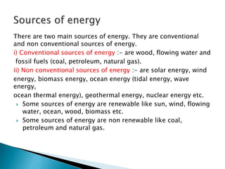 There are two main sources of energy. They are conventional
and non conventional sources of energy.
i) Conventional sources of energy :- are wood, flowing water and
fossil fuels (coal, petroleum, natural gas).
ii) Non conventional sources of energy :- are solar energy, wind
energy, biomass energy, ocean energy (tidal energy, wave
energy,
ocean thermal energy), geothermal energy, nuclear energy etc.
 Some sources of energy are renewable like sun, wind, flowing
water, ocean, wood, biomass etc.
 Some sources of energy are non renewable like coal,
petroleum and natural gas.
 