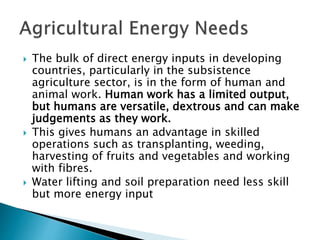  The bulk of direct energy inputs in developing
countries, particularly in the subsistence
agriculture sector, is in the form of human and
animal work. Human work has a limited output,
but humans are versatile, dextrous and can make
judgements as they work.
 This gives humans an advantage in skilled
operations such as transplanting, weeding,
harvesting of fruits and vegetables and working
with fibres.
 Water lifting and soil preparation need less skill
but more energy input
 