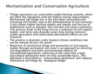  Tillage operations are used within arable farming systems, which
are often the operations with the highest energy requirements.
Mechanized soil tillage has in the past been associated with
increased soil fertility, due to the mineralization of soil nutrients;
it also allows higher working depths and speeds and the use of
implements such as ploughs, disc harrows and rotary cultivators.
This process leads in the long term to a reduction of soil organic
matter, and most soils degrade under long lasting intensive
arable agriculture with particularly detrimental effects on soil
structure.
 The process is dramatic under tropical climate conditions but
can be noticed all over the world.
 Reduction of mechanical tillage and promotion of soil organic
matter through permanent soil cover is an approach to reverting
soil degradation and other environmental impacts of
conventional agriculture, achieving at the same time a high
agricultural production level on truly sustainable basis. This
approach is described as `conservation agriculture' and replaces
mechanical soil tillage by `biological tillage'.
 