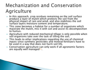  In this approach, crop residues remaining on the soil surface
produce a layer of mulch which protects the soil from the
physical impact of rain and wind, and also stabilizes the soil
surface layers moisture content and temperature.
 This zone becomes a habitat for a number of organisms which
macerate the mulch, mix it with soil and assist its decomposition
to humus.
 Agriculture with reduced mechanical tillage is only possible when
soil organisms take over the task of tilling the soil.
 This leads to other implications regarding the use of chemical
inputs since synthetic pesticides and mineral fertilizers have to
be used in a way that does not harm soil life.
 Conservation agriculture can only work if all agronomic factors
are equally well managed11.
 