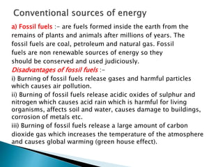 a) Fossil fuels :- are fuels formed inside the earth from the
remains of plants and animals after millions of years. The
fossil fuels are coal, petroleum and natural gas. Fossil
fuels are non renewable sources of energy so they
should be conserved and used judiciously.
Disadvantages of fossil fuels :-
i) Burning of fossil fuels release gases and harmful particles
which causes air pollution.
ii) Burning of fossil fuels release acidic oxides of sulphur and
nitrogen which causes acid rain which is harmful for living
organisms, affects soil and water, causes damage to buildings,
corrosion of metals etc.
iii) Burning of fossil fuels release a large amount of carbon
dioxide gas which increases the temperature of the atmosphere
and causes global warming (green house effect).
 