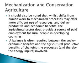  It should also be noted that, whilst shifts from
human work to mechanized processes may offer
more efficient use of resources, and deliver
productive and economic benefits, the
agricultural sector does provide a source of paid
employment for rural people in developing
countries.
 A balance is often required between the socio-
economic benefits and the agricultural productive
benefits of changing the processes (and thereby
the energy inputs) involved.
 