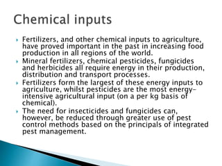  Fertilizers, and other chemical inputs to agriculture,
have proved important in the past in increasing food
production in all regions of the world.
 Mineral fertilizers, chemical pesticides, fungicides
and herbicides all require energy in their production,
distribution and transport processes.
 Fertilizers form the largest of these energy inputs to
agriculture, whilst pesticides are the most energy-
intensive agricultural input (on a per kg basis of
chemical).
 The need for insecticides and fungicides can,
however, be reduced through greater use of pest
control methods based on the principals of integrated
pest management.
 