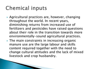  Agricultural practices are, however, changing
throughout the world. In recent years,
diminishing returns from increased use of
fertilizers and pesticides have raised questions
about their role in the transition towards more
environmentally-sound agricultural practices.
 The main constraints in increasing organic
manure use are the large labour and skills
content required together with the need to
change cultural attitudes and the lack of mixed
livestock and crop husbandry.
 