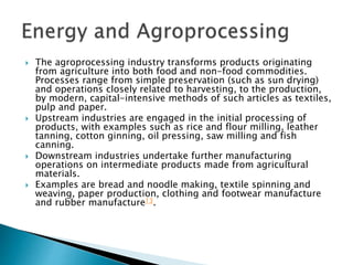  The agroprocessing industry transforms products originating
from agriculture into both food and non-food commodities.
Processes range from simple preservation (such as sun drying)
and operations closely related to harvesting, to the production,
by modern, capital-intensive methods of such articles as textiles,
pulp and paper.
 Upstream industries are engaged in the initial processing of
products, with examples such as rice and flour milling, leather
tanning, cotton ginning, oil pressing, saw milling and fish
canning.
 Downstream industries undertake further manufacturing
operations on intermediate products made from agricultural
materials.
 Examples are bread and noodle making, textile spinning and
weaving, paper production, clothing and footwear manufacture
and rubber manufacture13.
 