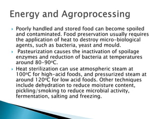  Poorly handled and stored food can become spoiled
and contaminated. Food preservation usually requires
the application of heat to destroy micro-biological
agents, such as bacteria, yeast and mould.
 Pasteurization causes the inactivation of spoilage
enzymes and reduction of bacteria at temperatures
around 80-90oC.
 Heat sterilization can use atmospheric steam at
100oC for high-acid foods, and pressurized steam at
around 120oC for low acid foods. Other techniques
include dehydration to reduce moisture content,
pickling/smoking to reduce microbial activity,
fermentation, salting and freezing.
 