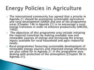  The international community has agreed that a priority in
Agenda 21 should be promoting sustainable agriculture
and rural development (SARD) and one of the programme
areas [Chapter 14k in Agenda 21] is to encourage a rural
energy transition in order to enhance productivity (UNCED,
1992).
 The objectives of this programme area include initiating
the required transition by making available new and
renewable sources of energy and increasing the energy
inputs available for rural household and agro-industrial
needs.
 Rural programmes favouring sustainable development of
renewable energy sources and improved energy efficiency
are also called for in Agenda 21 in the programme area
dealing with protection of the atmosphere [Chapter 9b in
Agenda 21].
 