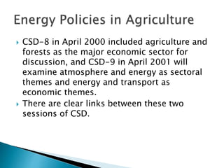  CSD-8 in April 2000 included agriculture and
forests as the major economic sector for
discussion, and CSD-9 in April 2001 will
examine atmosphere and energy as sectoral
themes and energy and transport as
economic themes.
 There are clear links between these two
sessions of CSD.
 