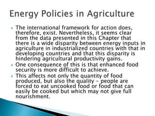  The international framework for action does,
therefore, exist. Nevertheless, it seems clear
from the data presented in this Chapter that
there is a wide disparity between energy inputs in
agriculture in industrialized countries with that in
developing countries and that this disparity is
hindering agricultural productivity gains.
 One consequence of this is that enhanced food
security is more difficult to achieve.
 This affects not only the quantity of food
produced, but also the quality - people are
forced to eat uncooked food or food that can
easily be cooked but which may not give full
nourishment.
 
