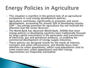  This situation is manifest in the general lack of an agricultural
component in rural energy development policies.
 Agriculture contributes significantly to economic and social
development, accounting for around 30% of developing country
GDP14, but energy provision for agriculture has not received the
attention that the sector deserves.
 The World Bank has observed (World Bank, 2000b) that most
energy policies in developing countries have traditionally focused
on large capital investments in the generation and transmission
of electricity, gas and petroleum products, so enabling the
commercial development of energy supply industries.
 These policies are designed mainly for the needs of industry,
transport and urban infrastructure, and thereby focus most
attention on urban populations, whilst rural populations (and to
some extent peri-urban populations) and their energy
requirements are frequently overlooked
 