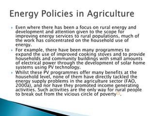  Even where there has been a focus on rural energy and
development and attention given to the scope for
improving energy services to rural populations, much of
the work has concentrated on the household use of
energy.
 For example, there have been many programmes to
expand the use of improved cooking stoves and to provide
households and community buildings with small amounts
of electrical power through the development of solar home
systems using PV technology.
 Whilst these PV programmes offer many benefits at the
household level, none of them have directly tackled the
energy supply problems in the agriculture sector (FAO,
2000a), and nor have they promoted income generating
activities. Such activities are the only way for rural people
to break out from the vicious circle of poverty15.
 