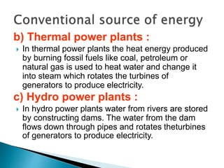 b) Thermal power plants :
 In thermal power plants the heat energy produced
by burning fossil fuels like coal, petroleum or
natural gas is used to heat water and change it
into steam which rotates the turbines of
generators to produce electricity.
c) Hydro power plants :
 In hydro power plants water from rivers are stored
by constructing dams. The water from the dam
flows down through pipes and rotates theturbines
of generators to produce electricity.
 