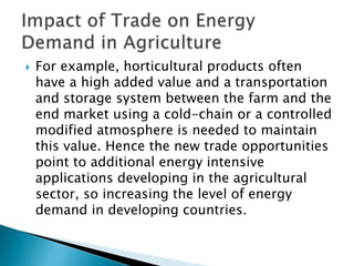  For example, horticultural products often
have a high added value and a transportation
and storage system between the farm and the
end market using a cold-chain or a controlled
modified atmosphere is needed to maintain
this value. Hence the new trade opportunities
point to additional energy intensive
applications developing in the agricultural
sector, so increasing the level of energy
demand in developing countries.
 