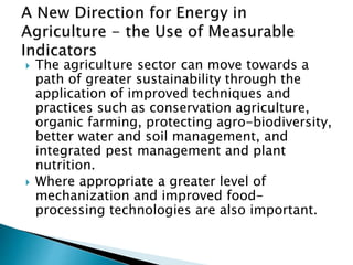  The agriculture sector can move towards a
path of greater sustainability through the
application of improved techniques and
practices such as conservation agriculture,
organic farming, protecting agro-biodiversity,
better water and soil management, and
integrated pest management and plant
nutrition.
 Where appropriate a greater level of
mechanization and improved food-
processing technologies are also important.
 