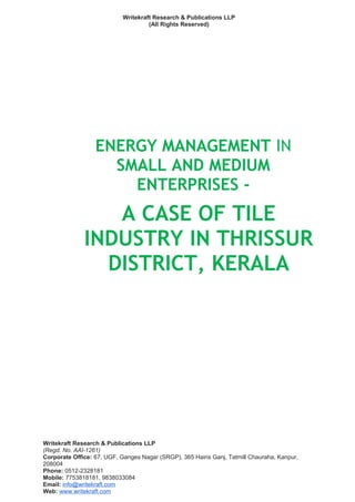 Writekraft Research & Publications LLP
(All Rights Reserved)
ENERGY MANAGEMENT IN
SMALL AND MEDIUM
ENTERPRISES -
A CASE OF TILE
INDUSTRY IN THRISSUR
DISTRICT, KERALA
Writekraft Research & Publications LLP
(Regd. No. AAI-1261)
Corporate Office: 67, UGF, Ganges Nagar (SRGP), 365 Hairis Ganj, Tatmill Chauraha, Kanpur,
208004
Phone: 0512-2328181
Mobile: 7753818181, 9838033084
Email: info@writekraft.com
Web: www.writekraft.com
 