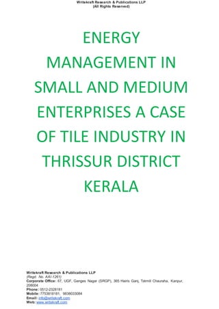 Writekraft Research & Publications LLP
(All Rights Reserved)
Writekraft Research & Publications LLP
(Regd. No. AAI-1261)
Corporate Office: 67, UGF, Ganges Nagar (SRGP), 365 Hairis Ganj, Tatmill Chauraha, Kanpur,
208004
Phone: 0512-2328181
Mobile: 7753818181, 9838033084
Email: info@writekraft.com
Web: www.writekraft.com
ENERGY
MANAGEMENT IN
SMALL AND MEDIUM
ENTERPRISES A CASE
OF TILE INDUSTRY IN
THRISSUR DISTRICT
KERALA
 