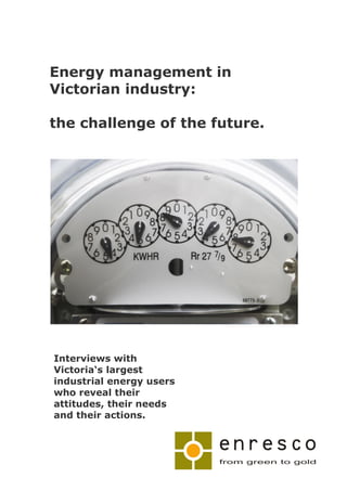 Energy management in
Victorian industry:

the challenge of the future.




Interviews with
Victoria‘s largest
industrial energy users
who reveal their
attitudes, their needs
and their actions.
 