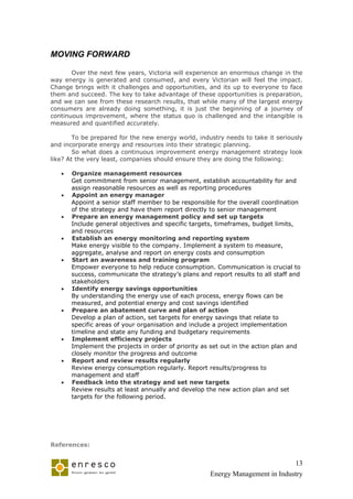 MOVING FORWARD

       Over the next few years, Victoria will experience an enormous change in the
way energy is generated and consumed, and every Victorian will feel the impact.
Change brings with it challenges and opportunities, and its up to everyone to face
them and succeed. The key to take advantage of these opportunities is preparation,
and we can see from these research results, that while many of the largest energy
consumers are already doing something, it is just the beginning of a journey of
continuous improvement, where the status quo is challenged and the intangible is
measured and quantified accurately.

        To be prepared for the new energy world, industry needs to take it seriously
and incorporate energy and resources into their strategic planning.
        So what does a continuous improvement energy management strategy look
like? At the very least, companies should ensure they are doing the following:

      Organize management resources
       Get commitment from senior management, establish accountability for and
       assign reasonable resources as well as reporting procedures
      Appoint an energy manager
       Appoint a senior staff member to be responsible for the overall coordination
       of the strategy and have them report directly to senior management
      Prepare an energy management policy and set up targets
       Include general objectives and specific targets, timeframes, budget limits,
       and resources
      Establish an energy monitoring and reporting system
       Make energy visible to the company. Implement a system to measure,
       aggregate, analyse and report on energy costs and consumption
      Start an awareness and training program
       Empower everyone to help reduce consumption. Communication is crucial to
       success, communicate the strategy’s plans and report results to all staff and
       stakeholders
      Identify energy savings opportunities
       By understanding the energy use of each process, energy flows can be
       measured, and potential energy and cost savings identified
      Prepare an abatement curve and plan of action
       Develop a plan of action, set targets for energy savings that relate to
       specific areas of your organisation and include a project implementation
       timeline and state any funding and budgetary requirements
      Implement efficiency projects
       Implement the projects in order of priority as set out in the action plan and
       closely monitor the progress and outcome
      Report and review results regularly
       Review energy consumption regularly. Report results/progress to
       management and staff
      Feedback into the strategy and set new targets
       Review results at least annually and develop the new action plan and set
       targets for the following period.




References:


                                                                               13
                                                     Energy Management in Industry
 