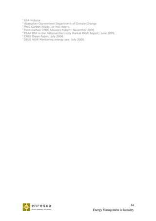 1
  EPA Victoria
2
  Australian Government Department of Climate Change
3
  PWC Carbon Ready…or not report
4
  Point Carbon CPRS Advisory Report; November 2008
5
  ESAA DSP in the National Electricity Market Draft Report; June 2009.
6
  CPRS Green Paper; July 2008.
7
  DEUS NSW Monitoring energy use; July 2008.




                                                                               14
                                                     Energy Management in Industry
 