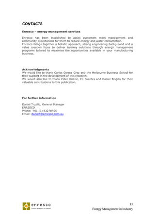 CONTACTS

Enresco – energy management services

Enresco has been established to assist customers meet management and
community expectations for them to reduce energy and water consumption.
Enresco brings together a holistic approach, strong engineering background and a
value creation focus to deliver turnkey solutions through energy management
programs tailored to maximise the opportunities available in your manufacturing
business.




Acknowledgments
We would like to thank Carlos Correa Grez and the Melbourne Business School for
their support in the development of this research.
We would also like to thank Peter Kriznic, Ed Fuentes and Daniel Trujillo for their
valuable contributions to this publication.




For further information

Daniel Trujillo, General Manager
ENRESCO
Phone: +61 (3) 83278405
Email: danielt@enresco.com.au




                                                                              15
                                                    Energy Management in Industry
 
