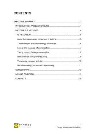 CONTENTS

EXECUTIVE SUMMARY .................................................................................... 3

  INTRODUCTION AND BACKGROUND ......................................................... 4

  MATERIALS & METHODS ............................................................................. 4

  THE RESEARCH ............................................................................................ 5

     About the major energy consumers in Victoria ............................................ 5

     The challenges to achieve energy efficiencies ............................................ 6

     Energy and resource efficiency actions ....................................................... 7

     Taking control of energy consumption ........................................................ 8

     Demand Side Management (DSM) ............................................................. 9

     The energy manager wish list ................................................................... 10

     Decision making process and responsibility .............................................. 11

  CONCLUSIONS ........................................................................................... 12

  MOVING FORWARD .................................................................................... 13

  CONTACTS .................................................................................................. 15




                                                                                                  2
                                                                      Energy Management in Industry
 