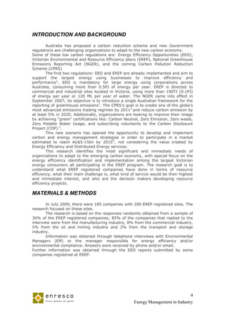 INTRODUCTION AND BACKGROUND

        Australia has proposed a carbon reduction scheme and new Government
regulations are challenging organizations to adapt to the new carbon economy.
Some of these low carbon regulations are: Energy Efficiency Opportunities (EEO),
Victorian Environmental and Resource Efficiency plans (EREP), National Greenhouse
Emissions Reporting Act (NGER), and the coming Carbon Pollution Reduction
Scheme (CPRS)
        The first two regulations: EEO and EREP are already implemented and aim to
support the largest energy using businesses to improve efficiency and
performance1. EEO is mandatory for large energy using corporations across
Australia, consuming more than 0.5PJ of energy per year. EREP is directed to
commercial and industrial sites located in Victoria, using more than 100TJ (0.1PJ)
of energy per year or 120 ML per year of water. The NGER came into effect in
September 2007; its objective is to introduce a single Australian framework for the
reporting of greenhouse emissions2. The CPRS’s goal is to create one of the globe’s
most advanced emissions trading regimes by 20113 and reduce carbon emission by
at least 5% in 2020. Additionally, organizations are looking to improve their image
by achieving “green” certifications like: Carbon Neutral, Zero Emission, Zero waste,
Zero Potable Water Usage, and subscribing voluntarily to the Carbon Disclosure
Project (CDP) 3.
        This new scenario has opened the opportunity to develop and implement
carbon and energy management strategies in order to participate in a market
estimated to reach AU$5-15bn by 20154, not considering the value created by
Energy Efficiency and Distributed Energy services.
        This research identifies the most significant and immediate needs of
organizations to adapt to the emerging carbon economy, with special focus on the
energy efficiency identification and implementation among the largest Victorian
energy consumers all participating in the EREP program. The research goal is to
understand what EREP registered companies have done in terms of resource
efficiency, what their main challenge is, what kind of service would be their highest
and immediate interest, and who are the decision makers developing resource
efficiency projects.

MATERIALS & METHODS

        In July 2009, there were 185 companies with 200 EREP registered sites. The
research focused on these sites.
        The research is based on the responses randomly obtained from a sample of
30% of the EREP registered companies; 85% of the companies that replied to the
interview were from the manufacturing industry, 8% from the commercial industry,
5% from the oil and mining industry and 2% from the transport and storage
industry.
        Information was obtained through telephone interviews with Environmental
Managers (EM) or the manager responsible for energy efficiency and/or
environmental compliance. Answers were received by phone and/or email.
Further information was obtained through the EEO reports submitted by some
companies registered at EREP.




                                                                                 4
                                                     Energy Management in Industry
 