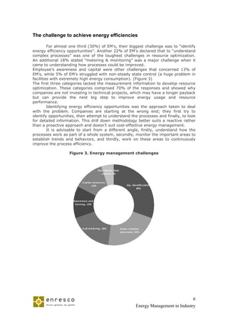The challenge to achieve energy efficiencies

         For almost one third (30%) of EM’s, their biggest challenge was to “identify
energy efficiency opportunities”. Another 22% of EM’s declared that to “understand
complex processes” was one of the toughest challenges in resource optimization.
An additional 18% stated “metering & monitoring” was a major challenge when it
came to understanding how processes could be improved.
Employee’s awareness and capital were other challenges that concerned 13% of
EM’s, while 5% of EM’s struggled with non-steady state control (a huge problem in
facilities with extremely high energy consumption). (Figure 3)
The first three categories lacked the measurement information to develop resource
optimization. These categories comprised 70% of the responses and showed why
companies are not investing in technical projects, which may have a longer payback
but can provide the next big step to improve energy usage and resource
performance.
         Identifying energy efficiency opportunities was the approach taken to deal
with the problem. Companies are starting at the wrong end; they first try to
identify opportunities, then attempt to understand the processes and finally, to look
for detailed information. This drill down methodology better suits a reactive rather
than a proactive approach and doesn’t suit cost-effective energy management.
         It is advisable to start from a different angle, firstly, understand how the
processes work as part of a whole system, secondly, monitor the important areas to
establish trends and behaviors, and thirdly, work on these areas to continuously
improve the process efficiency.

                   Figure 3. Energy management challenges



                                             Non ste a dy sta te
                                               c ontrol; 5%


                             C a pita l re sourc e s;
                                       13%                               Op. Ide ntific a tion;
                                                                                30%



                     Aw a re ne ss a nd
                      tra ining ; 13%




                             S ub-m e te ring ; 18%                Asse s c om ple x
                                                                   proc e sse s; 22%




                                                                                                             6
                                                                                 Energy Management in Industry
 