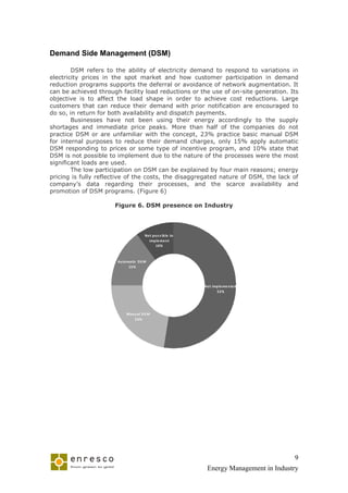 Demand Side Management (DSM)

        DSM refers to the ability of electricity demand to respond to variations in
electricity prices in the spot market and how customer participation in demand
reduction programs supports the deferral or avoidance of network augmentation. It
can be achieved through facility load reductions or the use of on-site generation. Its
objective is to affect the load shape in order to achieve cost reductions. Large
customers that can reduce their demand with prior notification are encouraged to
do so, in return for both availability and dispatch payments.
        Businesses have not been using their energy accordingly to the supply
shortages and immediate price peaks. More than half of the companies do not
practice DSM or are unfamiliar with the concept, 23% practice basic manual DSM
for internal purposes to reduce their demand charges, only 15% apply automatic
DSM responding to prices or some type of incentive program, and 10% state that
DSM is not possible to implement due to the nature of the processes were the most
significant loads are used.
        The low participation on DSM can be explained by four main reasons; energy
pricing is fully reflective of the costs, the disaggregated nature of DSM, the lack of
company’s data regarding their processes, and the scarce availability and
promotion of DSM programs. (Figure 6)

                      Figure 6. DSM presence on Industry




                                      No t p o s s ib le to
                                        imp le me n t
                                             10%



                       Au to matic DS M
                              15%




                                                              No t imp le me n te d
                                                                     52%




                           Man u al DS M
                               23%




                                                                                           9
                                                               Energy Management in Industry
 