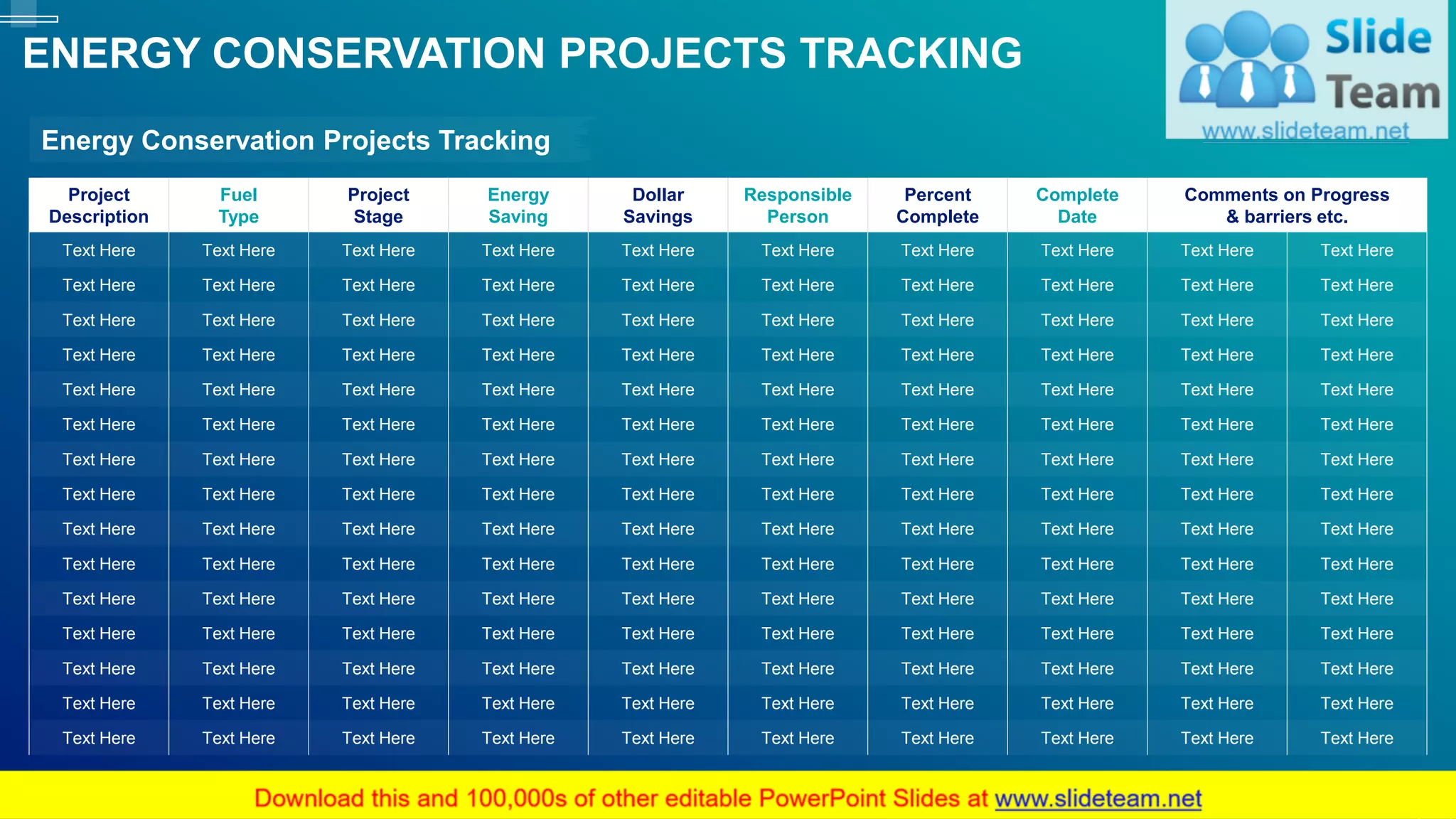 Project
Description
Fuel
Type
Project
Stage
Energy
Saving
Dollar
Savings
Responsible
Person
Percent
Complete
Complete
Date
Comments on Progress
& barriers etc.
Text Here Text Here Text Here Text Here Text Here Text Here Text Here Text Here Text Here Text Here
Text Here Text Here Text Here Text Here Text Here Text Here Text Here Text Here Text Here Text Here
Text Here Text Here Text Here Text Here Text Here Text Here Text Here Text Here Text Here Text Here
Text Here Text Here Text Here Text Here Text Here Text Here Text Here Text Here Text Here Text Here
Text Here Text Here Text Here Text Here Text Here Text Here Text Here Text Here Text Here Text Here
Text Here Text Here Text Here Text Here Text Here Text Here Text Here Text Here Text Here Text Here
Text Here Text Here Text Here Text Here Text Here Text Here Text Here Text Here Text Here Text Here
Text Here Text Here Text Here Text Here Text Here Text Here Text Here Text Here Text Here Text Here
Text Here Text Here Text Here Text Here Text Here Text Here Text Here Text Here Text Here Text Here
Text Here Text Here Text Here Text Here Text Here Text Here Text Here Text Here Text Here Text Here
Text Here Text Here Text Here Text Here Text Here Text Here Text Here Text Here Text Here Text Here
Text Here Text Here Text Here Text Here Text Here Text Here Text Here Text Here Text Here Text Here
Text Here Text Here Text Here Text Here Text Here Text Here Text Here Text Here Text Here Text Here
Text Here Text Here Text Here Text Here Text Here Text Here Text Here Text Here Text Here Text Here
Text Here Text Here Text Here Text Here Text Here Text Here Text Here Text Here Text Here Text Here
ENERGY CONSERVATION PROJECTS TRACKING
17
Energy Conservation Projects Tracking
This slide is 100% editable. Adapt it to your needs and capture your audience's attention.
 