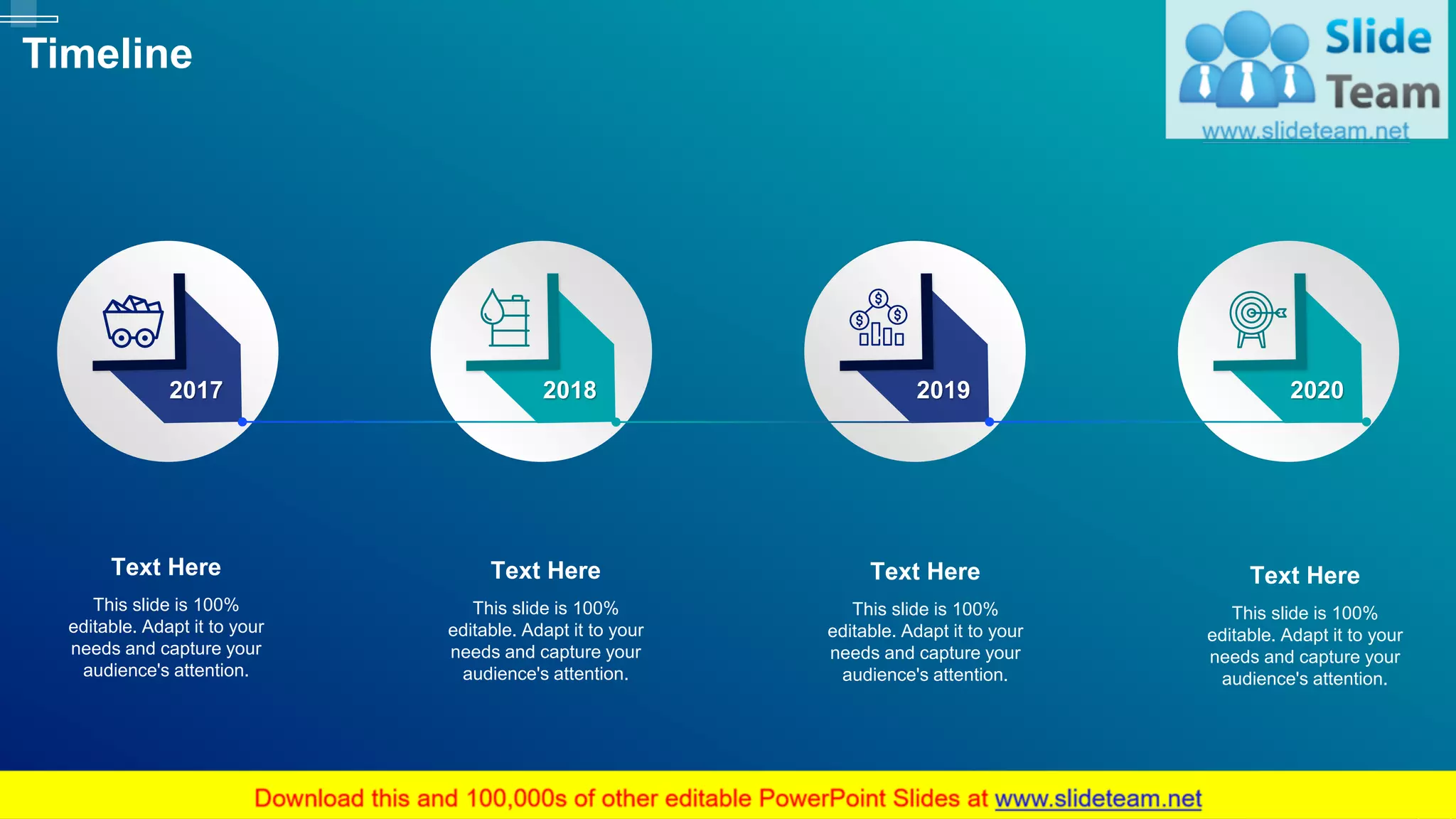 58
Timeline
This slide is 100%
editable. Adapt it to your
needs and capture your
audience's attention.
Text Here
This slide is 100%
editable. Adapt it to your
needs and capture your
audience's attention.
Text Here
This slide is 100%
editable. Adapt it to your
needs and capture your
audience's attention.
Text Here
This slide is 100%
editable. Adapt it to your
needs and capture your
audience's attention.
Text Here
2017 2018 2019 2020
 