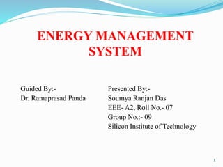 ENERGY MANAGEMENT
SYSTEM
Guided By:- Presented By:-
Dr. Ramaprasad Panda Soumya Ranjan Das
EEE- A2, Roll No.- 07
Group No.:- 09
Silicon Institute of Technology
1
 