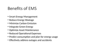 Benefits of EMS
• Smart Energy Management
• Reduce Energy Wastage
• Minimize Carbon Emission
• Integrate Green Energy
• Optimize Asset Maintenance
• Reduced Operational Expenses
• Predict consumption and plan for energy usage
• Effectively address outages and accidents
 