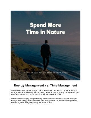 Energy Management vs. Time Management
You’ve likely heard the old adage, “Life is a marathon, not a sprint.” If you’re trying to
manage your time effectively without paying attention to your energy management, you
may end up with sprints rather than finishing the marathon of life.
Experts are now saying that productivity and success have more to do with how you
manage your energy than it does with time management. As business entrepreneurs,
we often try to do everything that gives us more time.
 
