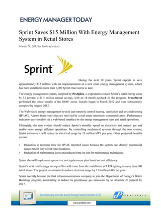 Sprint Saves $15 Million With Energy Management
System in Retail Stores
March 28, 2013 by Linda Hardesty
During the next 10 years, Sprint expects to save
approximately $15 million with the implementation of a new retail energy management system, which
has been installed in more than 1,000 Sprint retail stores to date.
The energy management system, supplied by Proliphix, is expected to reduce Sprint’s retail energy costs
by 15 percent, a $1.5 million annual savings, with an 18-month payback on the program. FrontStreet
performed the initial installs of the 1000+ stores. Installs began in March 2012 and were substantially
complete by August 2012.
The Web-based energy management system can remotely control heating, ventilation and air conditioning
(HVAC). Alarms from retail sites are received by a real estate operations command center. Performance
indicators are viewable via a web-based interface by the energy management team and retail operations.
Ultimately, the new system should reduce Sprint’s monthly spend on electricity and natural gas and
enable more energy efficient operations. By controlling mechanical systems through the new system,
Sprint estimates it will reduce its electrical usage by 11 million kWh per year. Other projected benefits
include:
 Reduction in response time for HVAC reported issues because the system can identify mechanical
issues before they affect retail locations.
 Reduction of maintenance costs and reduced time on site for maintenance technicians.
Sprint also will implement a proactive unit replacement plan based on unit efficiency.
Sprint’s next retail energy savings effort will come from the installation of LED lighting in more than 600
retail stores. The project is estimated to reduce electrical usage by 2.8 million kWh per year.
Sprint recently became the first telecommunications company to join the Department of Energy’s Better
Buildings program, committing to reduce its greenhouse gas emissions by an absolute 20 percent by
2017.
www.proliphix.com
 