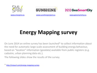 www.smespire.eu www.sunshineproject.eu www.geosmartcity.eu 
Energy Mapping survey 
On June 2014 an online survey has been launched* to collect information about 
the need for automatic large-scale assessment of building energy behaviour, 
based on “location” information (geodata) available from public registers (e.g. 
cadastre, urban planning data etc.). 
The following slides show the results of the survey. 
* http://snipurl.com/energy-mapping-survey 
 