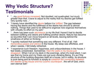 Why Vedic Structure?
Testimonials
 “…my good fortune increased. Not doubled, not quadrupled, but much
greater than that. I have to adjust to the reality that my desires get fulfilled
very quickly now…”
 “I barely have identified the desire before it is fulfilled. The gap between
having the desire and the fulfillment of the desire has shrunk to almost
nothing. Things that used to be difficult to organize now organize themselves
with virtually no effort on my part.”
 “…there has been such abundance in my life that I haven’t had to decide
between fulfilling one desire and fulfilling another desire. Nature has become
so bountiful that I can move forward on all levels, leaving behind the
smallness of either-or thinking.”
 “I quickly realized that something was very different. First of all, I felt
tremendous peace and silence in the house. My sleep was effortless, and
when I awoke, I felt totally refreshed.
 “I experience such freedom, happiness, and unboundedness in the house. I
feel totally unrestricted. Sometimes I feel the walls in my house just
disappear. When I sit on my deck in the evenings, when it's most silent, I can
see that my home and my Vastu are just pure vibrating Being. It’s as if the
structure of the building disguises itself as a house, but in reality, its structure
is pure being and its function is simply to establish the connection between
the dweller of the house and his Cosmic counterpart...the will of God, one's
own eternal Self.”
 