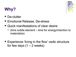 Why?
 De-clutter
 Emotional Release, De-stress
 Quick manifestations of clear desire
 (time subtle element – time for energy/intention to
materialize)
 Experience ‘living in the flow’ vedic structure
for few days (1 – 2 weeks)
 