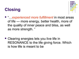 Closing
 “…experienced more fulfillment in most areas
of life — more energy, better health, more of
the quality of inner peace and bliss, as well
as more strength. ”
 Clearing energies lets you live life in
RESONANCE to the life giving force. Which
is how life is meant to be
 