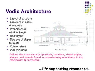 Vedic Architecture
 Layout of structure
 Locations of doors
& windows
 Proportions of
width to length
 Roof styles
 Degrees of slopes
for roofs
 Column sizes
 Wall thickness
Follows the exact same proportions, numbers, visual angles,
shapes, and sounds found in overwhelming abundance in the
macrocosm & microcosm!
…life supporting resonance.
 
