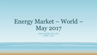 Energy Market – World –
May 2017
PAUL YOUNG CPA, CGA
JUNE 7, 2017
 