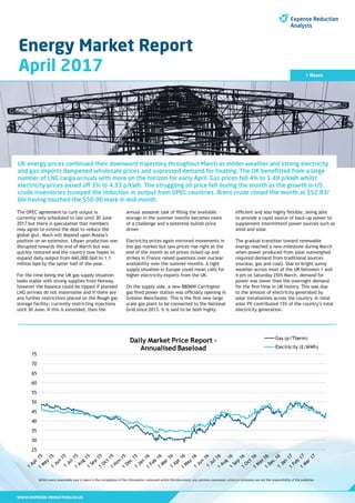 WWW.EXPENSE-REDUCTION.CO.UK
Energy Market Report
April 2017
Whilst every reasonable care is taken in the compilation of the information contained within this document, any opinions expressed, errors or omissions are not the responsibility of the publisher.
> News
UK energy prices continued their downward trajectory throughout March as milder weather and strong electricity
and gas imports dampened wholesale prices and supressed demand for heating. The UK benefitted from a large
number of LNG cargo arrivals with more on the horizon for early April. Gas prices fell 4% to 1.48 p/kWh whilst
electricity prices eased off 3% to 4.33 p/kWh. The struggling oil price fell during the month as the growth in US
crude inventories trumped the reduction in output from OPEC countries. Brent crude closed the month at $52.83/
bbl having touched the $50.00 mark in mid month.
The OPEC agreement to curb output is
currently only scheduled to last until 30 June
2017 but there is speculation that members
may agree to extend the deal to reduce the
global glut. Much will depend upon Russia’s
position on an extension. Libyan production was
disrupted towards the end of March but was
quickly restored and the country now hopes to
expand daily output from 660,000 bpd to 1.1
million bpd by the latter half of the year.
For the time being the UK gas supply situation
looks stable with strong supplies from Norway,
however the balance could be tipped if planned
LNG arrivals do not materialise and if there are
any further restrictions placed on the Rough gas
storage facility; currently restricting injections
until 30 June. If this is extended, then the
annual seasonal task of filling the available
storage in the summer months becomes more
of a challenge and a potential bullish price
driver.
Electricity prices again mirrored movements in
the gas market but saw prices rise right at the
end of the month as oil prices ticked up and
strikes in France raised questions over nuclear
availability over the summer months. A tight
supply situation in Europe could mean calls for
higher electricity exports from the UK.
On the supply side, a new 880MW Carrington
gas fired power station was officially opening in
Greater Manchester. This is the first new large
scale gas plant to be connected to the National
Grid since 2013. It is said to be both highly
efficient and also highly flexible, being able
to provide a rapid source of back-up power to
supplement intermittent power sources such as
wind and solar.
The gradual transition toward renewable
energy reached a new milestone during March
when power produced from solar outweighed
required demand from traditional sources
(nuclear, gas and coal). Due to bright sunny
weather across most of the UK between 1 and
4 pm on Saturday 25th March, demand for
power was lower than the overnight demand
for the first time in UK history. This was due
to the amount of electricity generated by
solar installations across the country. In total
solar PV contributed 15% of the country’s total
electricity generation.
 
