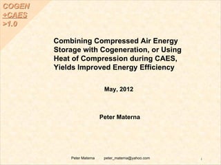COGEN
+CAES
>1.0

        Combining Compressed Air Energy
        Storage with Cogeneration, or Using
        Heat of Compression during CAES,
        Yields Improved Energy Efficiency

                             May, 2012



                            Peter Materna




            Peter Materna    peter_materna@yahoo.com   1
 