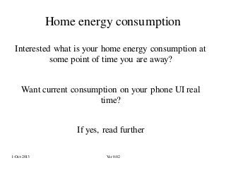Home energy consumption
Interested what is your home energy consumption at
some point of time you are away?
Want current consumption on your phone UI real
time?

If yes, read further
1-Oct-2013

Ver 0.02

 