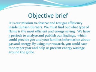 Objective brief    It is our mission to observe and test gas efficiency inside Bunsen Burners. We must find out what type of flame is the most efficient and energy saving.  We have 3 periods to analyse and publish our findings,  which could provide you and your families information about gas and energy. By using our research, you could save money per year and help us prevent energy wastage around the globe.