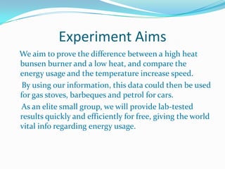Experiment AimsWe aim to prove the difference between a high heat bunsen burner and a low heat, and compare the energy usage and the temperature increase speed.    By using our information, this data could then be used for gas stoves, barbeques and petrol for cars.     As an elite small group, we will provide lab-tested results quickly and efficiently for free, giving the world vital info regarding energy usage.